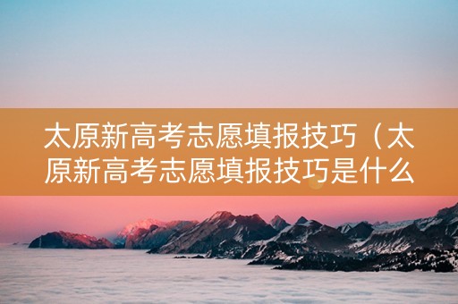 太原新高考志愿填报技巧（太原新高考志愿填报技巧是什么）