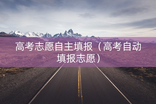 高考志愿自主填报（高考自动填报志愿）