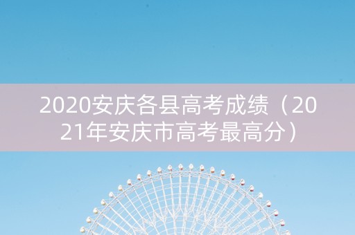2020安庆各县高考成绩（2021年安庆市高考最高分）