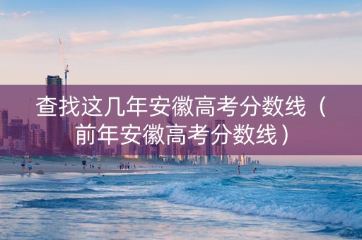 查找这几年安徽高考分数线（前年安徽高考分数线）