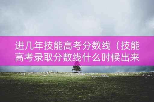 进几年技能高考分数线（技能高考录取分数线什么时候出来）