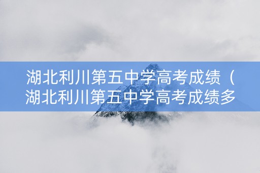 湖北利川第五中学高考成绩（湖北利川第五中学高考成绩多少）