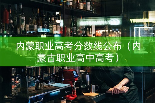 内蒙职业高考分数线公布（内蒙古职业高中高考）