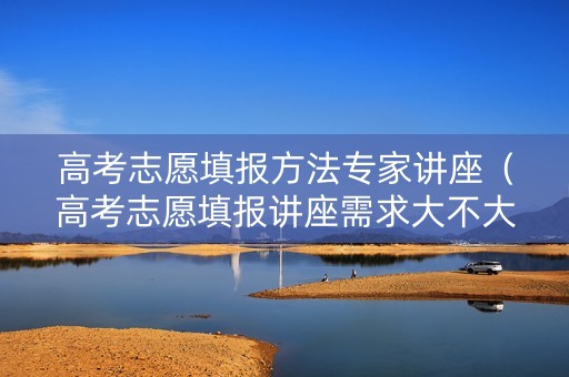 高考志愿填报方法专家讲座（高考志愿填报讲座需求大不大）