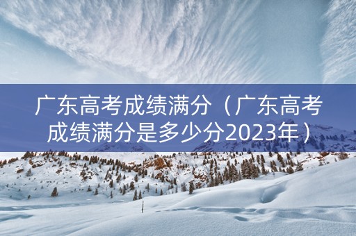 广东高考成绩满分（广东高考成绩满分是多少分2023年）