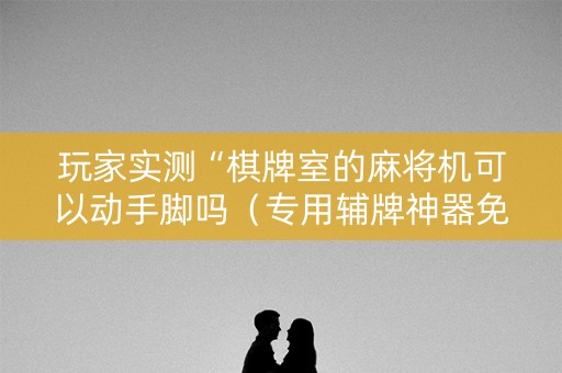 玩家实测“棋牌室的麻将机可以动手脚吗（专用辅牌神器免安装）