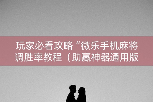 玩家必看攻略“微乐手机麻将调胜率教程（助赢神器通用版）