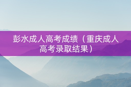 彭水成人高考成绩（重庆成人高考录取结果）