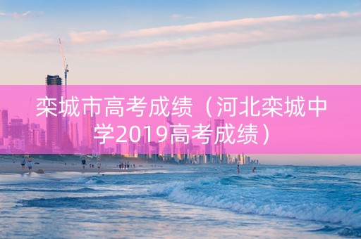 栾城市高考成绩（河北栾城中学2019高考成绩）
