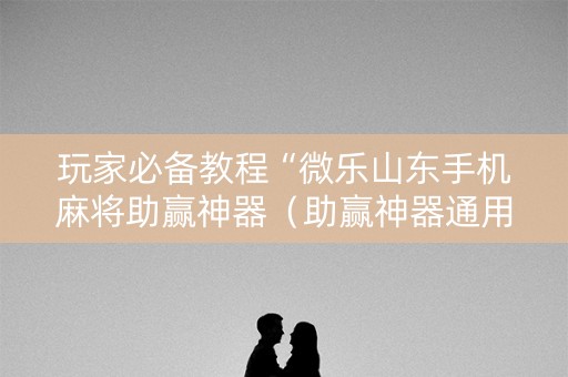 玩家必备教程“微乐山东手机麻将助赢神器（助赢神器通用版）