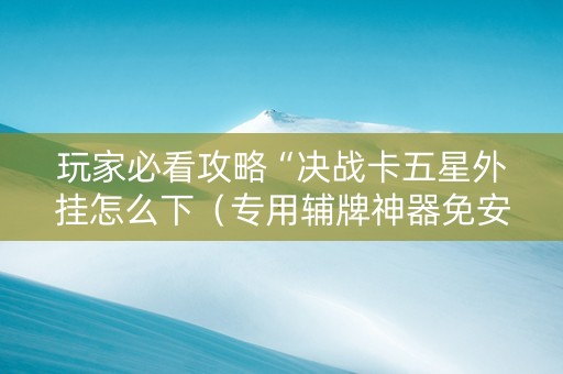 玩家必看攻略“决战卡五星外挂怎么下（专用辅牌神器免安装）