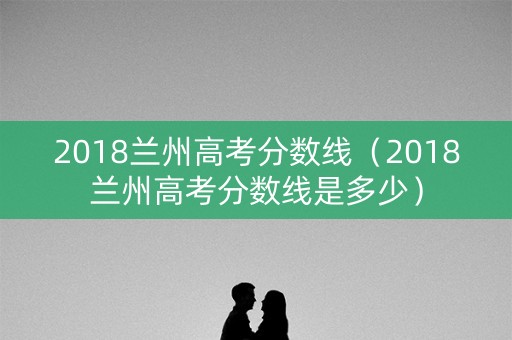 2018兰州高考分数线（2018兰州高考分数线是多少）