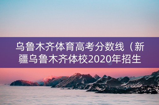 乌鲁木齐体育高考分数线（新疆乌鲁木齐体校2020年招生）