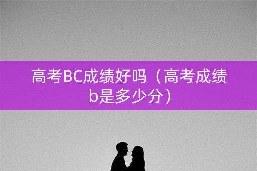 高考BC成绩好吗（高考成绩b是多少分）