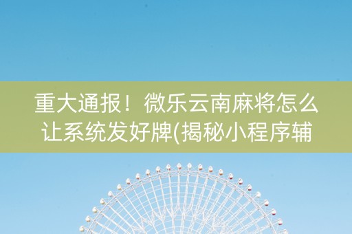 重大通报！微乐云南麻将怎么让系统发好牌(揭秘小程序辅牌器)