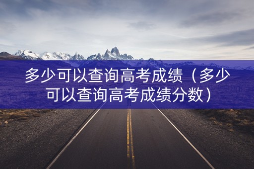 多少可以查询高考成绩（多少可以查询高考成绩分数）