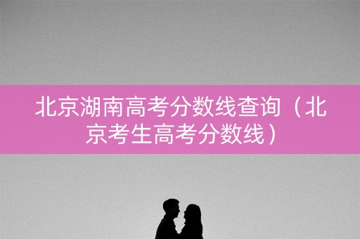 北京湖南高考分数线查询（北京考生高考分数线）