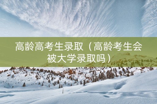 高龄高考生录取（高龄考生会被大学录取吗）