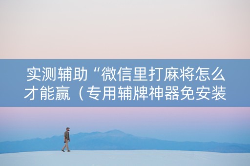 实测辅助“微信里打麻将怎么才能赢（专用辅牌神器免安装）