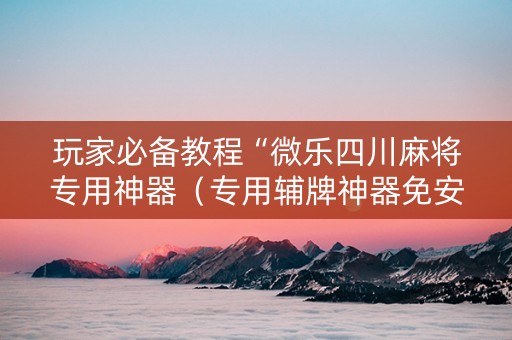 玩家必备教程“微乐四川麻将专用神器（专用辅牌神器免安装）