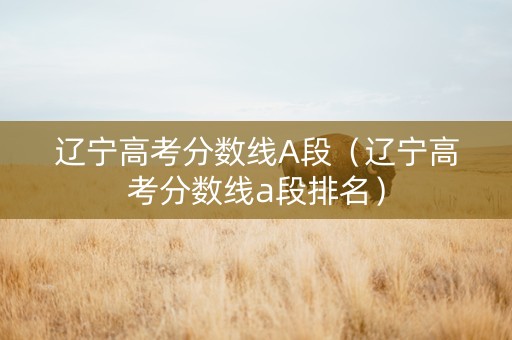 辽宁高考分数线A段（辽宁高考分数线a段排名）