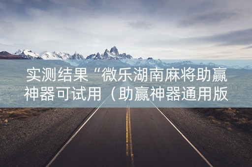 实测结果“微乐湖南麻将助赢神器可试用（助赢神器通用版）