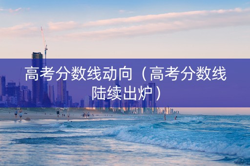 高考分数线动向（高考分数线陆续出炉）