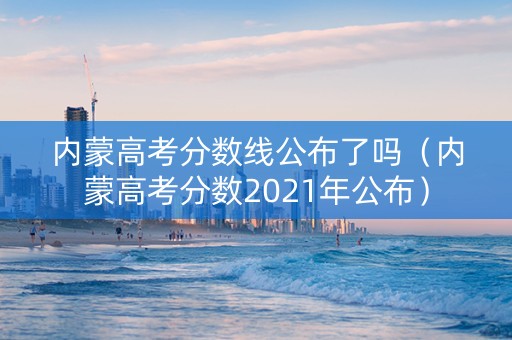 内蒙高考分数线公布了吗（内蒙高考分数2021年公布）