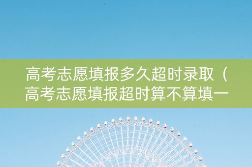 高考志愿填报多久超时录取（高考志愿填报超时算不算填一次）