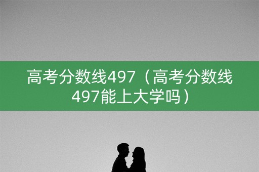 高考分数线497（高考分数线497能上大学吗）