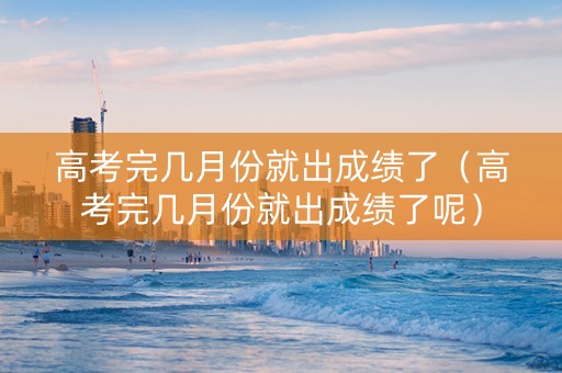 高考完几月份就出成绩了（高考完几月份就出成绩了呢）