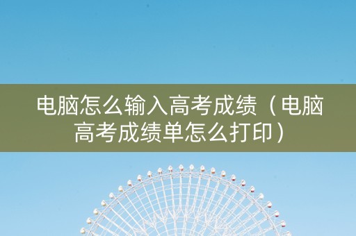 电脑怎么输入高考成绩（电脑高考成绩单怎么打印）