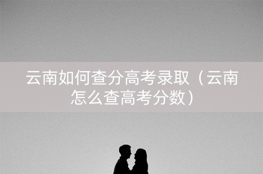 云南如何查分高考录取（云南怎么查高考分数）