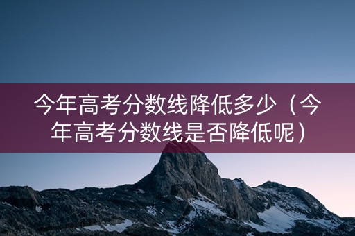 今年高考分数线降低多少（今年高考分数线是否降低呢）