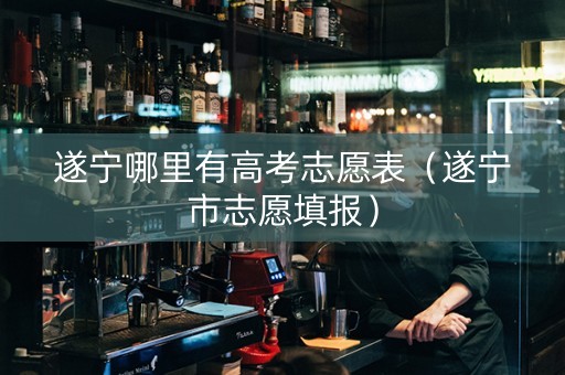 遂宁哪里有高考志愿表（遂宁市志愿填报）