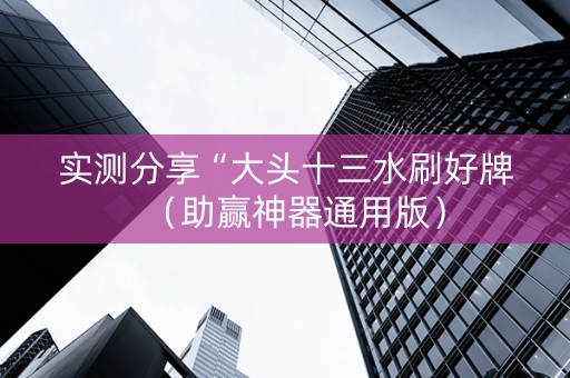 实测分享“大头十三水刷好牌（助赢神器通用版）