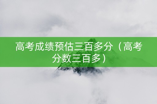 高考成绩预估三百多分（高考分数三百多）