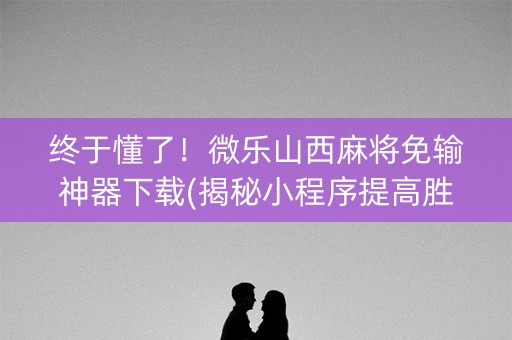 终于懂了！微乐山西麻将免输神器下载(揭秘小程序提高胜率)