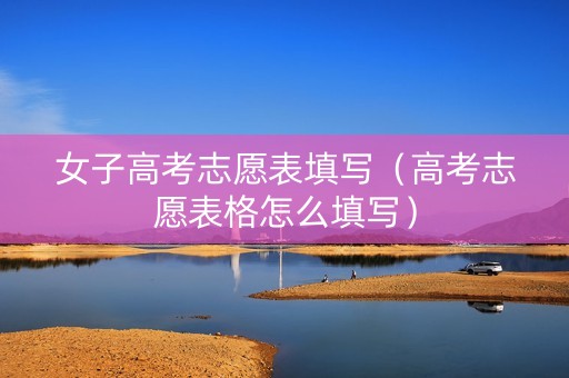 女子高考志愿表填写（高考志愿表格怎么填写）