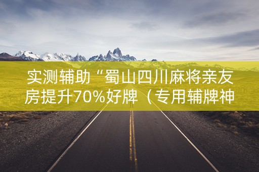 实测辅助“蜀山四川麻将亲友房提升70%好牌（专用辅牌神器免安装）