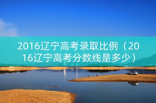 2016辽宁高考录取比例（2016辽宁高考分数线是多少）
