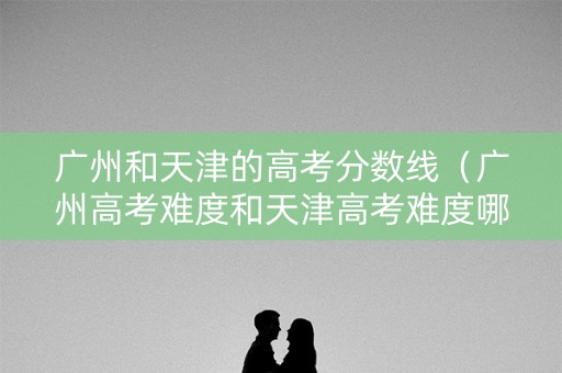广州和天津的高考分数线（广州高考难度和天津高考难度哪个大）