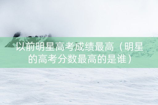 以前明星高考成绩最高（明星的高考分数最高的是谁）