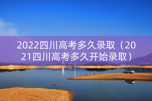 2022四川高考多久录取（2021四川高考多久开始录取）