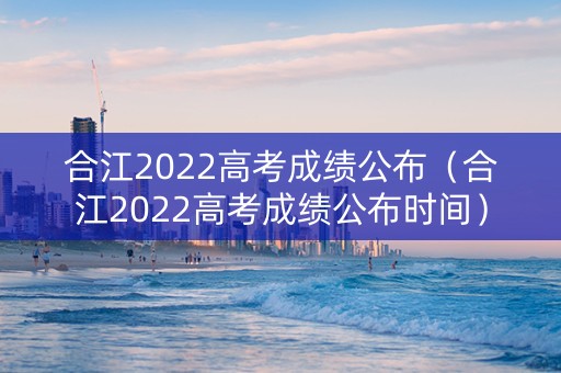 合江2022高考成绩公布（合江2022高考成绩公布时间）
