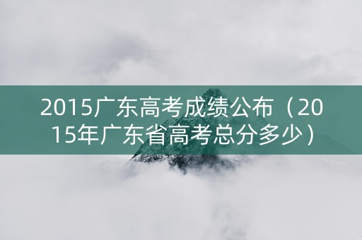2015广东高考成绩公布（2015年广东省高考总分多少）