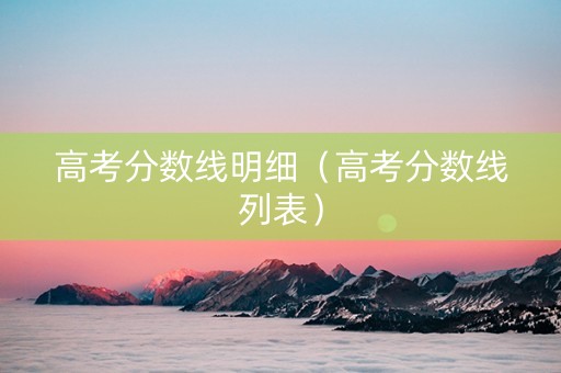 高考分数线明细（高考分数线列表）