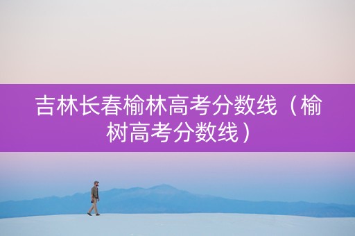 吉林长春榆林高考分数线（榆树高考分数线）