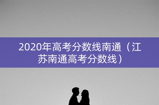 2020年高考分数线南通（江苏南通高考分数线）