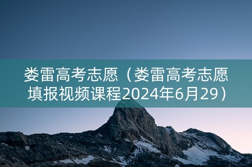 娄雷高考志愿（娄雷高考志愿填报视频课程2024年6月29）